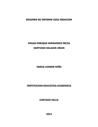RESUMEN DE INFORME GUIA INDUCION

EDGAR ENRIQUE HERNANDEZ MEJIA
SANTIAGO SALAZAR ARIAS

MARIA LEONOR NIÑO

INSTITUCION EDUCATIVA ACADEMICO

CARTAGO-VALLE

2014

 