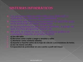 Sistemas informáticosLos primeros sistemas informáticos se limitaban a reproducir los sistemas de contabilidadmanuales que fueron evolucionando El siguiente paso en la evolución de estos programases la popularización del entorno Windows. A pesar de que muchos programas operan enMS-DOS, lo cierto es que con el entorno gráfico se consiguen mejoras en productividad:a) Uso del ratónb) Recursos como copiar y pegar o arrastrar y soltarc) Mantener varias ventanas abiertasd) Exportar e importar datos de la hoja de cálculo y procesadores de textos,e) Uso de menús sencillosf) Capacidad de profundizar en una cuenta a partir del mayorwww.themegallery.com