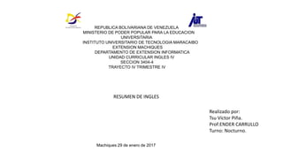 REPUBLICA BOLIVARIANA DE VENEZUELA
MINISTERIO DE PODER POPULAR PARA LA EDUCACION
UNIVERSITARIA
INSTITUTO UNIVERSITARIO DE TECNOLOGIA MARACAIBO
EXTENSION MACHIQUES
DEPARTAMENTO DE EXTENSION INFORMATICA
UNIDAD CURRICULAR INGLES IV
SECCION 3404-4
TRAYECTO IV TRIMESTRE IV
Realizado por:
Tsu Víctor Piña.
Prof:ENDER CARRULLO
Turno: Nocturno.
Machiques 29 de enero de 2017
RESUMEN DE INGLES
 