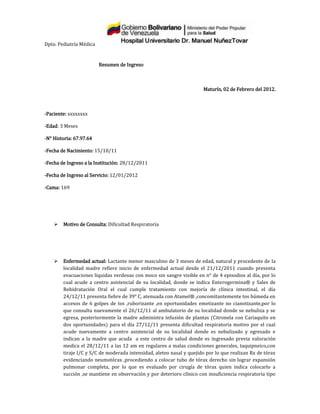Dpto. Pediatría Médica


                         Resumen de Ingreso



                                                                      Maturín, 02 de Febrero del 2012.



-Paciente: xxxxxxxx

-Edad: 3 Meses

-N° Historia: 67.97.64

-Fecha de Nacimiento: 15/10/11

-Fecha de Ingreso a la Institución: 28/12/2011

-Fecha de Ingreso al Servicio: 12/01/2012

-Cama: 169




       Motivo de Consulta: Dificultad Respiratoria




       Enfermedad actual: Lactante menor masculino de 3 meses de edad, natural y procedente de la
        localidad madre refiere inicio de enfermedad actual desde el 21/12/2011 cuando presenta
        evacuaciones liquidas verdosas con moco sin sangre visible en n° de 4 episodios al día, por lo
        cual acude a centro asistencial de su localidad, donde se indica Enterogermina® y Sales de
        Rehidratación Oral el cual cumple tratamiento con mejoría de clínica intestinal, el día
        24/12/11 presenta fiebre de 39° C, atenuada con Atamel® ,concomitantemente tos húmeda en
        accesos de 6 golpes de tos ,ruborizante ,en oportunidades emetizante no cianotizante,por lo
        que consulta nuevamente el 26/12/11 al ambulatorio de su localidad donde se nebuliza y se
        egresa, posteriormente la madre administra infusión de plantas (Citronela con Cariaquito en
        dos oportunidades) para el día 27/12/11 presenta dificultad respiratoria motivo por el cual
        acude nuevamente a centro asistencial de su localidad donde es nebulizado y egresado e
        indican a la madre que acuda a este centro de salud donde es ingresado previa valoración
        medica el 28/12/11 a las 12 am en regulares a malas condiciones generales, taquipneico,con
        tiraje I/C y S/C de moderada intensidad, aleteo nasal y quejido por lo que realizan Rx de tórax
        evidenciando neumotórax ,procediendo a colocar tubo de tórax derecho sin lograr expansión
        pulmonar completa, por lo que es evaluado por cirugía de tórax quien indica colocarlo a
        succión ,se mantiene en observación y por deterioro clínico con insuficiencia respiratoria tipo
 