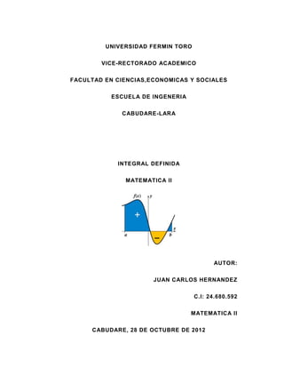 UNIVERSIDAD FERMIN TORO


        VICE-RECTORADO ACADEMICO


FACULTAD EN CIENCIAS,ECONOMICAS Y SOCIALES


           ESCUELA DE INGENERIA


             CABUDARE-LARA




            INTEGRAL DEFINIDA


              MATEMATICA II




                                         AUTOR:


                      JUAN CARLOS HERNANDEZ


                                   C.I: 24.680.592


                                  MATEMATICA II

     CABUDARE, 28 DE OCTUBRE DE 2012
 
