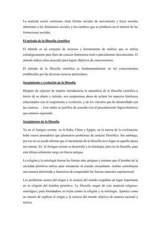 La material social, asimismo, tiene formas sociales de movimiento y leyes sociales
inherentes a los fenómenos sociales y los cambios que se producen en el interior de las
formaciones sociales.
El método de la filosofía científica
El método es un conjunto de recursos y herramientas de análisis que se utiliza
estratégicamente para fines de conocer fenómenos total o parcialmente desconocidos. El
método indica cómo proceder para lograr objetivos de conocimientos.
El método de la filosofía científica es fundamentalmente en los conocimientos
establecidos por las diversas ciencias particulares.
Surgimiento y evolución de la filosofía
Después de exponer de manera introductoria la naturaleza de la filosofía científica a
través de su objeto y método, nos ocuparemos ahora de aclarar los aspectos históricos
relacionados con el surgimiento y evolución, y de los vínculos que ha desarrollado con
las ciencias…. Este orden se justifica de acuerdo con el procedimiento lógico-histórico
que estamos siguiendo.
Surgimiento de la filosofía
Ya en el Antiguo oriente٫ en la India, China y Egipto, en la aurora de la civilización,
hubo varios pensadores que plantearon problemas de carácter filosófico. Sin embargo,
por eso no se puede afirmar que el nacimiento de la filosofía tuvo lugar en aquella época
tan remota. En el Antiguo oriente se desarrollo y la mitología, pero no la filosofía, pues
esta última solamente surge en Grecia antigua.
La religión y la mitología fueron las formas más antiguas y remotas que el hombre de la
sociedad primitiva utilizo para interpretar el mundo circundante. Ambas contribuyen
una manera deformada y fantasiosa de comprender las fuerzas naturales supraterrenal.
Los problemas acerca del origen y la esencia del mundo ocupaban un lugar importante
en la religión del hombre primitivo. La filosofía surgió de este material religioso-
mitológico, pero formándose en lucha contra la religión y la mitología. Aparece como
un intento de explicar el origen y la esencia del mundo objetivo de manera racional y
teórica.
 