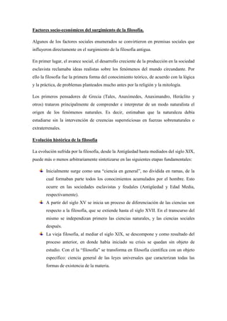 Factores socio-económicos del surgimiento de la filosofía.
Algunos de los factores sociales enumerados se convirtieron en premisas sociales que
influyeron directamente en el surgimiento de la filosofía antigua.
En primer lugar, el avance social, el desarrollo creciente de la producción en la sociedad
esclavista reclamaba ideas realistas sobre los fenómenos del mundo circundante. Por
ello la filosofía fue la primera forma del conocimiento teórico, de acuerdo con la lógica
y la práctica, de problemas planteados mucho antes por la religión y la mitología.
Los primeros pensadores de Grecia (Tales, Anaxímedes, Anaximandro, Heráclito y
otros) trataron principalmente de comprender e interpretar de un modo naturalista el
origen de los fenómenos naturales. Es decir, estimaban que la naturaleza debía
estudiarse sin la intervención de creencias supersticiosas en fuerzas sobrenaturales o
extraterrenales.
Evolución histórica de la filosofía
La evolución sufrida por la filosofía, desde la Antigüedad hasta mediados del siglo XIX,
puede más o menos arbitrariamente sintetizarse en las siguientes etapas fundamentales:
Inicialmente surge como una “ciencia en general”, no dividida en ramas, de la
cual formaban parte todos los conocimientos acumulados por el hombre. Esto
ocurre en las sociedades esclavistas y feudales (Antigüedad y Edad Media,
respectivamente).
A partir del siglo XV se inicia un proceso de diferenciación de las ciencias son
respecto a la filosofía, que se extiende hasta el siglo XVII. En el transcurso del
mismo se independizan primero las ciencias naturales, y las ciencias sociales
después.
La vieja filosofía, al mediar el siglo XIX, se descompone y como resultado del
proceso anterior, en donde había iniciado su crisis se quedan sin objeto de
estudio. Con el la “filosofía” se transforma en filosofía científica con un objeto
específico: ciencia general de las leyes universales que caracterizan todas las
formas de existencia de la materia.
 