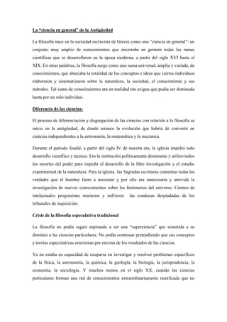 La “ciencia en general” de la Antigüedad
La filosofía nace en la sociedad esclavista de Grecia como una “ciencia en general”: un
conjunto muy amplio de conocimientos que encerraba en germen todas las ramas
científicas que se desarrollaron en la época moderna, a partir del siglo XVI hasta el
XIX. En otras palabras, la filosofía surge como una suma universal, amplia y variada, de
conocimientos, que abarcaba la totalidad de los conceptos e ideas que ciertos individuos
elaboraron y sistematizaron sobre la naturaleza, la sociedad, el conocimiento y sus
métodos. Tal suma de conocimientos era en realidad tan exigua que podía ser dominada
hasta por un solo individuo.
Diferencia de las ciencias:
El proceso de diferenciación y disgregación de las ciencias con relación a la filosofía se
inicio en la antigüedad, de donde arranco la evolución que habría de convertir en
ciencias independientes a la astronomía, la matemática y la mecánica.
Durante el período feudal, a partir del siglo IV de nuestra era, la iglesia impidió todo
desarrollo científico y técnico. Era la institución políticamente dominante y utilizo todos
los resortes del poder para impedir el desarrollo de la libre investigación y el estudio
experimental de la naturaleza. Para la iglesia٫ las Sagradas escrituras contenían todas las
verdades que el hombre fuere a necesitar y por ello era innecesaria y atrevida la
investigación de nuevos conocimientos sobre los fenómenos del universo. Cientos de
intelectuales progresistas murieron y sufrieron las condenas despiadadas de los
tribunales de inquisición.
Crisis de la filosofía especulativa tradicional
La filosofía no podía seguir aspirando a ser una “superciencia” que sometida a su
dominio a las ciencias particulares. No podía continuar pretendiendo que sus conceptos
y teorías especulativas estuvieran por encima de los resultados de las ciencias.
Ya no estaba en capacidad de ocuparse en investigar y resolver problemas específicos
de la física, la astronomía, la química, la geología, la biología, la jurisprudencia, la
economía, la sociología. Y muchos menos en el siglo XX, cuando las ciencias
particulares forman una red de conocimientos extraordinariamente ramificada que no
 