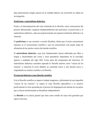 deja prácticamente ningún aspecto de la realidad objetiva sin convertirlo en objeto de
investigación.
Positivismo y materialismo dialéctico.
Frente a la descomposición del viejo contenido de la filosofía, como consecuencia del
proceso diferenciador, surgieron fundamentalmente dos posiciones: el positivismo y el
materialismo dialéctico, cada uno proporcionando una repuesta totalmente diferente a la
situación.
El positivismo es una corriente o escuela filosófica, afirma que el único conocimiento
autentico es el conocimiento científico y que tal conocimiento solo puede surgir de
afirmación de las teorías a través del método científico.
El materialismo dialectico, cuya tesis fundamentales fueron elaboradas por Marx y
Engels y desarrollados por Lenin y otros pensadores importantes de la actividad,
aparece a mediados del siglo XIX. Como parte del componente del marxismo. El
materialismo dialectico considera superada la filosofía anterior como “ciencia de las
ciencias” y soluciona la crisis dándole un contenido nuevo y una función nueva y
originándole un carácter científico a la filosofía.
El material dialectico como filosofía científica
Con la filosofía científica se supera el trabajo imaginoso y deformador de una imposible
“ciencia de las ciencias”, se supera la vieja filosofía especulativa y se resuelve
positivamente la crisis generada por el proceso de disgregación de muchas de sus partes
que se fueron transformando en disciplinas independientes.
La filosofía es la ciencia general que tiene como estudio las leyes más generales que
rigen el universo.
 