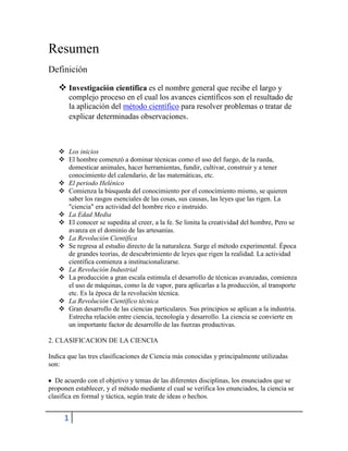 Resumen
Definición
 Investigación científica es el nombre general que recibe el largo y
complejo proceso en el cual los avances científicos son el resultado de
la aplicación del método científico para resolver problemas o tratar de
explicar determinadas observaciones.

 Los inicios
 El hombre comenzó a dominar técnicas como el uso del fuego, de la rueda,
domesticar animales, hacer herramientas, fundir, cultivar, construir y a tener
conocimiento del calendario, de las matemáticas, etc.
 El periodo Helénico
 Comienza la búsqueda del conocimiento por el conocimiento mismo, se quieren
saber los rasgos esenciales de las cosas, sus causas, las leyes que las rigen. La
"ciencia" era actividad del hombre rico e instruido.
 La Edad Media
 El conocer se supedita al creer, a la fe. Se limita la creatividad del hombre, Pero se
avanza en el dominio de las artesanías.
 La Revolución Científica
 Se regresa al estudio directo de la naturaleza. Surge el método experimental. Época
de grandes teorías, de descubrimiento de leyes que rigen la realidad. La actividad
científica comienza a institucionalizarse.
 La Revolución Industrial
 La producción a gran escala estimula el desarrollo de técnicas avanzadas, comienza
el uso de máquinas, como la de vapor, para aplicarlas a la producción, al transporte
etc. Es la época de la revolución técnica.
 La Revolución Científico técnica
 Gran desarrollo de las ciencias particulares. Sus principios se aplican a la industria.
Estrecha relación entre ciencia, tecnología y desarrollo. La ciencia se convierte en
un importante factor de desarrollo de las fuerzas productivas.
2. CLASIFICACION DE LA CIENCIA
Indica que las tres clasificaciones de Ciencia más conocidas y principalmente utilizadas
son:
De acuerdo con el objetivo y temas de las diferentes disciplinas, los enunciados que se
proponen establecer, y el método mediante el cual se verifica los enunciados, la ciencia se
clasifica en formal y táctica, según trate de ideas o hechos.

1

 