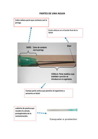 PARTES DE UNA AGUJA
Cubo-cabeza parte que contacta con la
jeringa
Corte oblicuo en el borde final de la
aguja
Cuerpo parte activa que penetra al organismo y
presenta un bisel.
cubierta de pastica que
recubre la cánula,
protegiéndola de la
contaminación.
 
