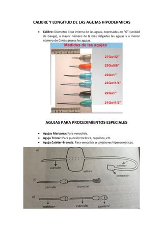 CALIBRE Y LONGITUD DE LAS AGUJAS HIPODERMICAS
• Calibre: Diámetro o luz interna de las aguas, expresadas en “G” (unidad
de Gauge), a mayor número de G más delgadas las agujas y a menor
número de G más gruesa las agujas.
AGUJAS PARA PROCEDIMIENTOS ESPECIALES
• Agujas Mariposa: Para venoclisis.
• Aguja Tronar: Para punción torácica, raquídea ,etc.
• Aguja Catéter-Branula. Para venoclisis o soluciones hiperosmóticas.
 