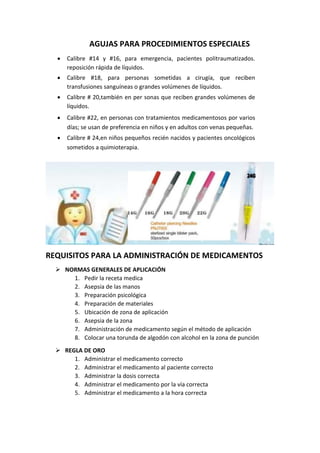 AGUJAS PARA PROCEDIMIENTOS ESPECIALES
• Calibre #14 y #16, para emergencia, pacientes politraumatizados.
reposición rápida de líquidos.
• Calibre #18, para personas sometidas a cirugía, que reciben
transfusiones sanguíneas o grandes volúmenes de líquidos.
• Calibre # 20,también en per sonas que reciben grandes volúmenes de
líquidos.
• Calibre #22, en personas con tratamientos medicamentosos por varios
días; se usan de preferencia en niños y en adultos con venas pequeñas.
• Calibre # 24,en niños pequeños recién nacidos y pacientes oncológicos
sometidos a quimioterapia.
REQUISITOS PARA LA ADMINISTRACIÓN DE MEDICAMENTOS
➢ NORMAS GENERALES DE APLICACIÓN
1. Pedir la receta medica
2. Asepsia de las manos
3. Preparación psicológica
4. Preparación de materiales
5. Ubicación de zona de aplicación
6. Asepsia de la zona
7. Administración de medicamento según el método de aplicación
8. Colocar una torunda de algodón con alcohol en la zona de punción
➢ REGLA DE ORO
1. Administrar el medicamento correcto
2. Administrar el medicamento al paciente correcto
3. Administrar la dosis correcta
4. Administrar el medicamento por la vía correcta
5. Administrar el medicamento a la hora correcta
 