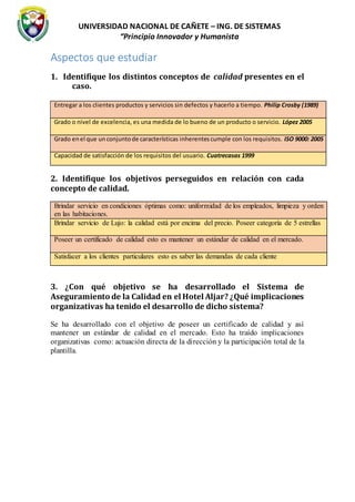 UNIVERSIDAD NACIONAL DE CAÑETE – ING. DE SISTEMAS
“Principio Innovador y Humanista
Aspectos que estudiar
1. Identifique los distintos conceptos de calidad presentes en el
caso.
Entregar a los clientes productos y servicios sin defectos y hacerlo a tiempo. Philip Crosby (1989)
Grado o nivel de excelencia, es una medida de lo bueno de un producto o servicio. López 2005
Grado enel que unconjuntode características inherentescumple con los requisitos. ISO 9000: 2005
Capacidad de satisfacción de los requisitos del usuario. Cuatrecasas 1999
2. Identifique los objetivos perseguidos en relación con cada
concepto de calidad.
Brindar servicio en condiciones óptimas como: uniformidad de los empleados, limpieza y orden
en las habitaciones.
Brindar servicio de Lujo: la calidad está por encima del precio. Poseer categoría de 5 estrellas
Poseer un certificado de calidad esto es mantener un estándar de calidad en el mercado.
Satisfacer a los clientes particulares esto es saber las demandas de cada cliente
3. ¿Con qué objetivo se ha desarrollado el Sistema de
Aseguramiento de la Calidad en el Hotel Aljar? ¿Qué implicaciones
organizativas ha tenido el desarrollo de dicho sistema?
Se ha desarrollado con el objetivo de poseer un certificado de calidad y así
mantener un estándar de calidad en el mercado. Esto ha traído implicaciones
organizativas como: actuación directa de la dirección y la participación total de la
plantilla.
 