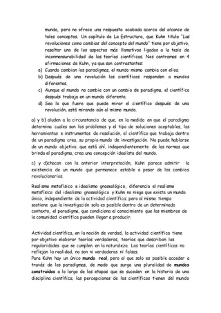 mundo, pero no ofrece una respuesta acabada acerca del alcance de
tales conceptos. Un capítulo de La Estructura, que Kuhn titula ‘’Las
revoluciones como cambios del concepto del mundo’’ tiene por objetivo,
resaltar uno de los aspectos más llamativos ligados a la tesis de
inconmensurabilidad de las teorías científicas. Nos centramos en 4
afirmaciones de Kuhn, ya que son contrastantes:
a) Cuando cambian los paradigmas, el mundo mismo cambia con ellos.
b) Después de una revolución los científicos responden a mundos
diferentes.
c) Aunque el mundo no cambie con un cambio de paradigma, el científico
después trabaja en un mundo diferente.
d) Sea lo que fuere que puede mirar el científico después de una
revolución, está mirando aún al mismo mundo.
a) y b) aluden a la circunstancia de que, en la medida en que el paradigma
determina cuales son los problemas y el tipo de soluciones aceptables, las
herramientas e instrumentos de resolución, el científico que trabaja dentro
de un paradigma crea, su propio mundo de investigación. No puede hablarse
de un mundo objetivo, que está ahí, independientemente de las normas que
brinda el paradigma, crea una concepción idealista del mundo.
c) y d)chocan con la anterior interpretación, Kuhn parece admitir la
existencia de un mundo que permanece estable a pesar de los cambios
revolucionarios.
Realismo metafísico e idealismo gnoseológico, diferencia el realismo
metafísico del idealismo gnoseológico y Kuhn no niega que exista un mundo
único, independiente de la actividad científica; pero al mismo tiempo
sostiene que la investigación solo es posible dentro de un determinado
contexto, el paradigma, que condiciona el conocimiento que los miembros de
la comunidad científica pueden llegar a producir.
Actividad científica, en la noción de verdad, la actividad científica tiene
por objetivo elaborar teorías verdaderas, teorías que describan las
regularidades que se cumplen en la naturaleza. Las teorías científicas no
reflejan la realidad, no son ni verdaderas ni falsas.
Para Kuhn hay un único mundo real, pero al que solo es posible acceder a
través de los paradigmas, de modo que surge una pluralidad de mundos
construidos a lo largo de las etapas que se suceden en la historia de una
disciplina científica; las percepciones de los científicos tienen del mundo
 