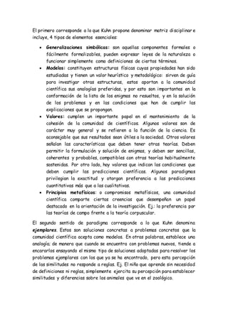 El primero corresponde a lo que Kuhn propone denominar matriz disciplinar e
incluye, 4 tipos de elementos esenciales:
 Generalizaciones simbólicas: son aquellas componentes formales o
fácilmente formalizables, pueden expresar leyes de la naturaleza o
funcionar simplemente como definiciones de ciertos términos.
 Modelos: constituyen estructuras físicas cuyas propiedades han sido
estudiadas y tienen un valor heurístico y metodológico: sirven de guía
para investigar otras estructuras, estos aportan a la comunidad
científica sus analogías preferidas, y por esto son importantes en la
conformación de la lista de los enigmas no resueltos, y en la solución
de los problemas y en las condiciones que han de cumplir las
explicaciones que se propongan.
 Valores: cumplen un importante papel en el mantenimiento de la
cohesión de la comunidad de científicos. Algunos valores son de
carácter muy general y se refieren a la función de la ciencia. Es
aconsejable que sus resultados sean útiles a la sociedad. Otros valores
señalan las características que deben tener otras teorías. Deben
permitir la formulación y solución de enigmas, y deben ser sencillas,
coherentes y probables, compatibles con otras teorías habitualmente
sostenidas. Por otro lado, hay valores que indican las condiciones que
deben cumplir las predicciones científicas. Algunos paradigmas
privilegian la exactitud y otorgan preferencia a las predicciones
cuantitativas más que a las cualitativas.
 Principios metafísicos: o compromisos metafísicos, una comunidad
científica comparte ciertas creencias que desempeñan un papel
destacado en la orientación de la investigación. Ej.: la preferencia por
las teorías de campo frente a la teoría corpuscular.
El segundo sentido de paradigma corresponde a lo que Kuhn denomina
ejemplares. Estos son soluciones concretas a problemas concretos que la
comunidad científica acepta como modelos. En otras palabras, establece una
analogía; de manera que cuando se encuentra con problemas nuevos, tiende a
encararlos ensayando el mismo tipo de soluciones adoptadas para resolver los
problemas ejemplares con los que ya se ha encontrado, pero esta percepción
de las similitudes no responde a reglas. Ej. El niño que aprende sin necesidad
de definiciones ni reglas, simplemente ejercita su percepción para establecer
similitudes y diferencias sobre los animales que ve en el zoológico.
 
