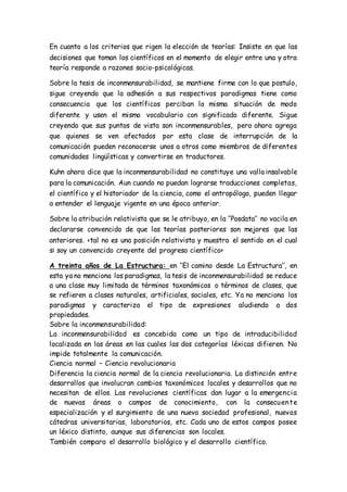 En cuanto a los criterios que rigen la elección de teorías: Insiste en que las
decisiones que toman los científicos en el momento de elegir entre una y otra
teoría responde a razones socio-psicológicas.
Sobre la tesis de inconmensurabilidad, se mantiene firme con lo que postulo,
sigue creyendo que la adhesión a sus respectivos paradigmas tiene como
consecuencia que los científicos perciban la misma situación de modo
diferente y usen el mismo vocabulario con significado diferente. Sigue
creyendo que sus puntos de vista son inconmensurables, pero ahora agrega
que quienes se ven afectados por esta clase de interrupción de la
comunicación pueden reconocerse unos a otros como miembros de diferentes
comunidades lingüísticas y convertirse en traductores.
Kuhn ahora dice que la inconmensurabilidad no constituye una valla insalvable
para la comunicación. Aun cuando no puedan lograrse traducciones completas,
el científico y el historiador de la ciencia, como el antropólogo, pueden llegar
a entender el lenguaje vigente en una época anterior.
Sobre la atribución relativista que se le atribuyo, en la ‘’Posdata’’ no vacila en
declararse convencido de que las teorías posteriores son mejores que las
anteriores. <tal no es una posición relativista y muestra el sentido en el cual
si soy un convencido creyente del progreso científico>
A treinta años de La Estructura: en ‘’El camino desde La Estructura’’, en
esta ya no menciona los paradigmas, la tesis de inconmensurabilidad se reduce
a una clase muy limitada de términos taxonómicos o términos de clases, que
se refieren a clases naturales, artificiales, sociales, etc. Ya no menciona los
paradigmas y caracteriza el tipo de expresiones aludiendo a dos
propiedades.
Sobre la inconmensurabilidad:
La inconmensurabilidad es concebida como un tipo de intraducibilidad
localizada en las áreas en las cuales las dos categorías léxicas difieren. No
impide totalmente la comunicación.
Ciencia normal – Ciencia revolucionaria
Diferencia la ciencia normal de la ciencia revolucionaria. La distinción entre
desarrollos que involucran cambios taxonómicos locales y desarrollos que no
necesitan de ellos. Las revoluciones científicas dan lugar a la emergencia
de nuevas áreas o campos de conocimiento, con la consecuente
especialización y el surgimiento de una nueva sociedad profesional, nuevas
cátedras universitarias, laboratorios, etc. Cada uno de estos campos posee
un léxico distinto, aunque sus diferencias son locales.
También compara el desarrollo biológico y el desarrollo científico.
 