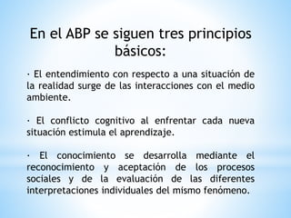 En el ABP se siguen tres principios
básicos:
· El entendimiento con respecto a una situación de
la realidad surge de las interacciones con el medio
ambiente.
· El conflicto cognitivo al enfrentar cada nueva
situación estimula el aprendizaje.
· El conocimiento se desarrolla mediante el
reconocimiento y aceptación de los procesos
sociales y de la evaluación de las diferentes
interpretaciones individuales del mismo fenómeno.