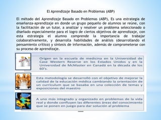 El Aprendizaje Basado en Problemas (ABP)
El método del Aprendizaje Basado en Problemas (ABP), Es una estrategia de
enseñanza-aprendizaje en donde un grupo pequeño de alumnos se reúne, con
la facilitación de un tutor, a analizar y resolver un problema seleccionado o
diseñado especialmente para el logro de ciertos objetivos de aprendizaje, con
esta estrategia el alumno comprende la importancia de trabajar
colaborativamente, y desarrolla habilidades de análisis (desarrollando el
pensamiento crítico) y síntesis de información, además de comprometerse con
su proceso de aprendizaje.