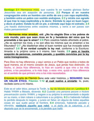 Santiago 2:1 Hermanos míos, que vuestra fe en nuestro glorioso Señor
Jesucristo sea sin acepción de personas. 2:2 Porque si en vuestra
congregación entra un hombre con anillo de oro y con ropa espléndida,
y también entra un pobre con vestido andrajoso, 2:3 y miráis con agrado
al que trae la ropa espléndida y le decís: Siéntate tú aquí en buen lugar;
y decís al pobre: Estate tú allí en pie, o siéntate aquí bajo mi estrado; 2:4
¿no hacéis distinciones entre vosotros mismos, y venís a ser jueces con
malos pensamientos?
2:5 Hermanos míos amados, oíd: ¿No ha elegido Dios a los pobres de
este mundo, para que sean ricos en fe y herederos del reino que ha
prometido a los que le aman? 2:6 Pero vosotros habéis afrentado al pobre.
¿No os oprimen los ricos, y no son ellos los mismos que os arrastran a los
tribunales? 2:7 ¿No blasfeman ellos el buen nombre que fue invocado sobre
vosotros? 2:8 Si en verdad cumplís la ley real, conforme a la Escritura:
Amarás a tu prójimo como a ti mismo, bien hacéis; 2:9 pero si hacéis
acepción de personas, cometéis pecado, y quedáis convictos por la ley
como transgresores.
Para Dios no hay diferencia, y aquí vemos a un Pablo que recibía a todos de
igual manera, es el mismo corazón de Jesús, que jamás hizo distinción, de
hecho, si Jesús hizo diferencia, lo hizo en cuanto a que vino a los más
pobres, a los pecadores, a lo más bajo, a esos vino, quizá sí hizo diferencia
en el sentido de que primero vino a los más necesitados.
Entonces la carta de Filemón tiene este valor histórico, y SEGUNDO: tiene
UN VALOR ÉTICO, Filemón 1:12 el cual vuelvo a enviarte; tú, pues,
recíbele como a mí mismo.
Este es el valor ético, porque la Toráh, la ley de Moisés dice en: Levítico 6:1
Habló YHWH a Moisés, diciendo: 6:2 Cuando una persona pecare e hiciere
prevaricación contra YHWH, y negare a su prójimo lo encomendado o dejado
en su mano, o bien robare o calumniare a su prójimo, 6:3 o habiendo hallado
lo perdido después lo negare, y jurare en falso; en alguna de todas aquellas
cosas en que suele pecar el hombre, 6:4 entonces, habiendo pecado y
ofendido, restituirá aquello que robó, o el daño de la calumnia, o el
depósito que se le encomendó, o lo perdido que halló,
 