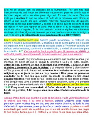 Di-s no se asusta con los pecados de la humanidad. Por eso nos dejó
instrucciones de qué hacer en diferentes situaciones, pues es común que el
hombre peque, todos los días pasa algo así. En caso de robo, Di-s nos
instruye a restituir lo que se robó o el daño de la calumnia, esto último se
refiere a que puede ser que también estuviste hablando mal de alguien,
entonces tienes que pedir perdón y decirle a la gente que no es cierto lo que
les dijiste, y hay que reparar el daño. Por lo tanto, si tú le dejaste un mal
sabor de boca a alguien, SI le has causado un mal a alguien, no solamente
restituye, sino has algo más para esa persona pueda volver a ser tu amigo, y
esa es la idea y la intención de este mandamiento es, RESTITUYE.
6:5 o todo aquello sobre que hubiere jurado falsamente; lo restituirá por
entero a aquel a quien pertenece, y añadirá a ello la quinta parte, en el día de
su expiación. 6:6 Y para expiación de su culpa traerá a YHWH un carnero sin
defecto de los rebaños, conforme a tu estimación, y lo dará al sacerdote para
la expiación. 6:7 Y el sacerdote hará expiación por él delante de YHWH, y
obtendrá perdón de cualquiera de todas las cosas en que suele ofender.
Aquí hay un detalle muy importante que es lo mismo que enseño Yeshúa, y el
mensaje es: antes de que le traigas tu ofrenda a Di-s y le pidas perdón,
antes de eso, primero ve con la persona que ofendiste, y págale lo que
le debes y compensa lo que le hiciste, y ya después vienes y pides perdón
a Di-s, porque si no lo haces así, entonces te conviertes en una persona
religiosa que se jacta de que es muy devoto a Di-s, pero las personas
alrededor de ti, con las que estas en deuda te están viendo como
alguien hipócrita, y no debe ser así, tienes que pagar lo que debes primero,
y no porque esto vaya a añadir algo a nuestra salvación, pues Di-s perdona
tus pecados y tiene misericordia de ti. PERO dice la palabra de Di-s: Hechos
13:47 Porque así nos ha mandado el Señor, diciendo: Te he puesto para
luz de los gentiles, A fin de que seas para salvación hasta lo último de la
tierra.
Así que Pablo tiene que escribir a favor de Onésimo, y a la vez Pablo también
le ordena que valla a su amo a restituir, porque Onésimo pudo haber
pensado como muchos hoy en día, soy una nueva criatura, ya todo lo que
dañe todo lo que arruine, pues ya borrón y cuenta nueva, y pablo nos está
enseñando por medio de la palabra que no es así también tienes que pagar
lo que debes, tienes que ir a restituir y lo repito no es para que seas salvo,
 