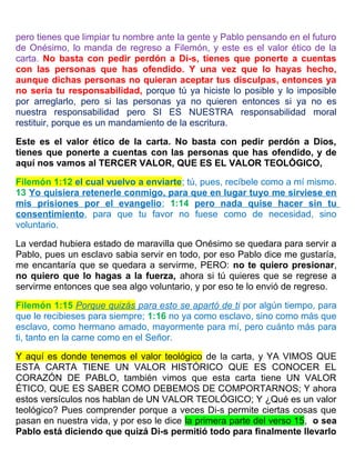 pero tienes que limpiar tu nombre ante la gente y Pablo pensando en el futuro
de Onésimo, lo manda de regreso a Filemón, y este es el valor ético de la
carta. No basta con pedir perdón a Di-s, tienes que ponerte a cuentas
con las personas que has ofendido. Y una vez que lo hayas hecho,
aunque dichas personas no quieran aceptar tus disculpas, entonces ya
no sería tu responsabilidad, porque tú ya hiciste lo posible y lo imposible
por arreglarlo, pero si las personas ya no quieren entonces si ya no es
nuestra responsabilidad pero SI ES NUESTRA responsabilidad moral
restituir, porque es un mandamiento de la escritura.
Este es el valor ético de la carta. No basta con pedir perdón a Dios,
tienes que ponerte a cuentas con las personas que has ofendido, y de
aquí nos vamos al TERCER VALOR, QUE ES EL VALOR TEOLÓGICO,
Filemón 1:12 el cual vuelvo a enviarte; tú, pues, recíbele como a mí mismo.
13 Yo quisiera retenerle conmigo, para que en lugar tuyo me sirviese en
mis prisiones por el evangelio; 1:14 pero nada quise hacer sin tu
consentimiento, para que tu favor no fuese como de necesidad, sino
voluntario.
La verdad hubiera estado de maravilla que Onésimo se quedara para servir a
Pablo, pues un esclavo sabia servir en todo, por eso Pablo dice me gustaría,
me encantaría que se quedara a servirme, PERO: no te quiero presionar,
no quiero que lo hagas a la fuerza, ahora si tú quieres que se regrese a
servirme entonces que sea algo voluntario, y por eso te lo envió de regreso.
Filemón 1:15 Porque quizás para esto se apartó de ti por algún tiempo, para
que le recibieses para siempre; 1:16 no ya como esclavo, sino como más que
esclavo, como hermano amado, mayormente para mí, pero cuánto más para
ti, tanto en la carne como en el Señor.
Y aquí es donde tenemos el valor teológico de la carta, y YA VIMOS QUE
ESTA CARTA TIENE UN VALOR HISTÓRICO QUE ES CONOCER EL
CORAZÓN DE PABLO, también vimos que esta carta tiene UN VALOR
ÉTICO, QUE ES SABER COMO DEBEMOS DE COMPORTARNOS; Y ahora
estos versículos nos hablan de UN VALOR TEOLÓGICO; Y ¿Qué es un valor
teológico? Pues comprender porque a veces Di-s permite ciertas cosas que
pasan en nuestra vida, y por eso le dice la primera parte del verso 15, o sea
Pablo está diciendo que quizá Di-s permitió todo para finalmente llevarlo
 