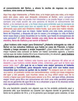 al conocimiento del Señor, y ahora lo reciba de regreso no como
esclavo, sino como un hermano.
Aquí hay algo interesante, y Pablo dice, a lo mejor para eso robo, a lo mejor
para eso peco, para que después conociera al Señor, pero pongamos
cuidado porque aquí se puede mal interpretar y se puede llegar a creer que
siempre una mala acción de una persona le llevará al conocimiento del
Señor, y no siempre es así, y la frase clave para entender que no siempre es
así es: “porque quizá para eso se apartó de ti”, o sea que Pablo no está
afirmando que para eso Onésimo había huido, que para eso había robado,
porque ¿Qué creen que es mejor, haber tenido una vida mala, perversa y
llena de iniquidad, y después de que te casas y le entregas tu vida al Señor
tener esas ideas y esos recuerdos en tu mente, que hasta te avergüenzas de
solo pensarlo? O ¿NO haber tenido una vida llena de maldad, llena de
mentira, llena de malicia y así servir al Señor?
¿Qué hubiera sido mejor para Onésimo? ¿Haberle entregado su vida al
Señor en los estudios bíblicos que había en casa de Filemón, o haber
robado y luego escapar y andar huyendo? ¿Qué hubiera sido mejor? Lo
mejor hubiera sido conocer al Señor sin haber cometido agravio, y bueno
vemos que de todos modos Di-s tuvo misericordia y le alcanzó, pero hubiera
sido bueno que se ahorrara todo eso.
En el caso de Israel, hubiera sido bueno que se ahorrara 40 años en el
desierto y que hubiera creído desde antes, entonces ¿por qué te tiene que
pasar todo eso? ¿En qué te va a hacer una mejor persona el haberte
ensuciado y humillado, para después tener que vivir con todos esos
recuerdos que nunca se quitan de tu mente? Te aseguro que en nada te
va a servir, al contrario vivirás con remordimientos, vivirás con esas imágenes
del ayer y del pecado, que muchas veces es muy difícil sacar eso de tu
mente y lograr que esté limpia para adorar a tu Di-s, así que niños, jóvenes
mejor vivan para Di-s sin ensuciarse sin vivir una vida perdida porque
eso no es garantía de que Di-s te va a alcanzar y que si te alcanza serás
más agradecido con tu Salvador.
Es una bendición casarte con alguien que no ha andado probando aquí y
pecando allá, que bendición es casarte con alguien donde la garantía que
tiene es la palabra de Di-s, y si la persona que escojan para casarse, si esa
 