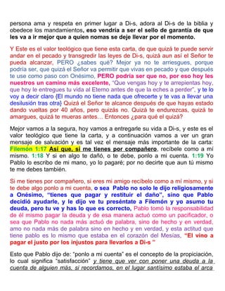 persona ama y respeta en primer lugar a Di-s, adora al Di-s de la biblia y
obedece los mandamientos, eso vendría a ser el sello de garantía de que
les va a ir mejor que a quien nomas se deje llevar por el momento.
Y Este es el valor teológico que tiene esta carta, de que quizá te puede servir
andar en el pecado y transgredir las leyes de Di-s, quizá aun así el Señor te
pueda alcanzar, PERO ¿sabes qué? Mejor ya no te arriesgues, porque
podría ser, que quizá el Señor va permitir que vivas en pecado y que después
te use como paso con Onésimo, PERO podría ser que no, por eso hoy les
nuestros un camino más excelente, “Que vengas hoy y te arrepientas hoy,
que hoy le entregues tu vida al Eterno antes de que la eches a perder”, y te lo
voy a decir claro {El mundo no tiene nada que ofrecerte y te vas a llevar una
desilusión tras otra} Quizá el Señor te alcance después de que hayas estado
dando vueltas por 40 años, pero quizás no. Quizá te endurezcas, quizá te
amargues, quizá te mueras antes… Entonces ¿para qué el quizá?
Mejor vamos a la segura, hoy vamos a entregarle su vida a Di-s, y este es el
valor teológico que tiene la carta, y a continuación vamos a ver un gran
mensaje de salvación y es tal vez el mensaje más importante de la carta:
Filemón 1:17 Así que, si me tienes por compañero, recíbele como a mí
mismo. 1:18 Y si en algo te dañó, o te debe, ponlo a mi cuenta. 1:19 Yo
Pablo lo escribo de mi mano, yo lo pagaré; por no decirte que aun tú mismo
te me debes también.
Si me tienes por compañero, si eres mi amigo recíbelo como a mí mismo, y si
te debe algo ponlo a mi cuenta, o sea Pablo no solo le dijo religiosamente
a Onésimo, “tienes que pagar y restituir el daño”, sino que Pablo
decidió ayudarle, y le dijo ve tu preséntate a Filemón y yo asumo tu
deuda, pero tu ve y has lo que es correcto, Pablo tomó la responsabilidad
de él mismo pagar la deuda y de esa manera actuó como un pacificador, o
sea que Pablo no nada más actuó de palabra, sino de hecho y en verdad,
amo no nada más de palabra sino en hecho y en verdad, y esta actitud que
tiene pablo es lo mismo que estaba en el corazón del Mesías, “El vino a
pagar el justo por los injustos para llevarlos a Di-s ”
Esto que Pablo dijo de: “ponlo a mi cuenta” es el concepto de la propiciación,
lo cual significa “satisfacción” y tiene que ver con poner una deuda a la
cuenta de alguien más, si recordamos, en el lugar santísimo estaba el arca
 