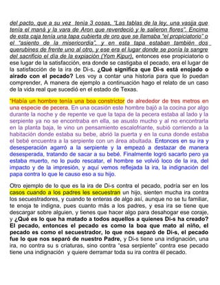 del pacto, que a su vez tenía 3 cosas, “Las tablas de la ley, una vasija que
tenía el maná y la vara de Aron que reverdeció y le salieron flores”. Encima
de esta caja tenía una tapa cubierta de oro que se llamaba “el propiciatorio” o
el “asiento de la misericordia”, y en esta tapa estaban también dos
querubines de frente uno al otro, y ese era el lugar donde se ponía la sangre
del sacrificio el día de la expiación (Yom Kipur), entonces ese propiciatorio o
ese lugar de la satisfacción, era donde se castigaba el pecado, era el lugar de
la satisfacción de la ira de Di-s. ¿Qué significa que Di-s está enojado o
airado con el pecado? Les voy a contar una historia para que lo puedan
comprender, A manera de ejemplo a continuación hago el relato de un caso
de la vida real que sucedió en el estado de Texas.
“Había un hombre tenía una boa constrictor de alrededor de tres metros en
una especie de pecera. En una ocasión este hombre bajó a la cocina por algo
durante la noche y de repente ve que la tapa de la pecera estaba al lado y la
serpiente ya no se encontraba en ella, se asusto mucho y al no encontrarla
en la planta baja, le vino un pensamiento escalofriante, subió corriendo a la
habitación donde estaba su bebe, abrió la puerta y en la cuna donde estaba
el bebé encuentra a la serpiente con un área abultada. Entonces en su ira y
desesperación agarró a la serpiente y la empezó a destazar de manera
desesperada, tratando de sacar a su bebé. Finalmente logró sacarlo pero ya
estaba muerto, no lo pudo rescatar, el hombre se volvió loco de la ira, del
impacto y de la impresión, y aquí vemos reflejada la ira, la indignación del
papa contra lo que le causo eso a su hijo.
Otro ejemplo de lo que es la ira de Di-s contra el pecado, podría ser en los
casos cuando a los padres les secuestran un hijo, sienten mucha ira contra
los secuestradores, y cuando te enteras de algo así, aunque no se tu familiar,
te enoja te indigna, pues cuanto más a los padres, y esa ira se tiene que
descargar sobre alguien, y tienes que hacer algo para desahogar ese coraje,
y ¿Qué es lo que ha matado a todos aquellos a quienes Di-s ha creado?
El pecado, entonces el pecado es como la boa que mato al niño, el
pecado es como el secuestrador, lo que nos separó de Di-s, el pecado
fue lo que nos separó de nuestro Padre, y Di-s tiene una indignación, una
ira, no contra su s criaturas, sino contra “esa serpiente” contra ese pecado
tiene una indignación y quiere derramar toda su ira contra él pecado.
 