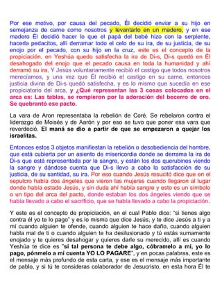 Por ese motivo, por causa del pecado, Él decidió enviar a su hijo en
semejanza de carne como nosotros y levantarlo en un madero, y en ese
madero Él decidió hacer lo que el papá del bebé hizo con la serpiente,
hacerla pedacitos, allí derramar todo el celo de su ira, de su justicia, de su
enojo por el pecado, con su hijo en la cruz, este es el concepto de la
propiciación, en Yeshúa quedo satisfecha la ira de Di-s, Di-s quedó en Él
desahogado del enojo que el pecado causa en toda la humanidad y ahí
derramó su ira, Y Jesús voluntariamente recibió el castigo que todos nosotros
merecíamos, y una vez que Él recibió el castigo en su carne, entonces
justicia divina de Di-s quedó satisfecha, y es lo mismo que sucedía en ese
propiciatorio del arca, y ¿Qué representan las 3 cosas colocados en el
arca es: Las tablas, se rompieron por la adoración del becerro de oro.
Se quebrantó ese pacto.
La vara de Aron representaba la rebelión de Coré. Se rebelaron contra el
liderazgo de Moisés y de Aarón y por eso se tuvo que poner esa vara que
reverdeció. El maná se dio a partir de que se empezaron a quejar los
israelitas.
Entonces estos 3 objetos manifiestan la rebelión o desobediencia del hombre,
que está cubierta por un asiento de misericordia donde se derrama la ira de
Di-s que está representada por la sangre, y están los dos querubines viendo
la sangre y dándose cuenta que Di-s llevo a cabo la satisfacción de su
justicia, de su santidad, su ira. Por eso cuando Jesús resucitó dice que en el
sepulcro había dos ángeles que vieron las mujeres cuando llegaron al lugar
donde había estado Jesús, y sin duda ahí había sangre y esto es un símbolo
o un tipo del arca del pacto, donde estaban los dos ángeles viendo que se
había llevado a cabo el sacrificio, que se había llevado a cabo la propiciación.
Y este es el concepto de propiciación, en el cual Pablo dice: “si tienes algo
contra él yo te lo pago” y es lo mismo que dice Jesús, y te dice Jesús a ti y a
mí cuando alguien te ofende, cuando alguien te hace daño, cuando alguien
habla mal de ti o cuando alguien te ha desilusionado y tú estás sumamente
enojado y te quieres desahogar y quieres darle su merecido, allí es cuando
Yeshúa te dice es ”si tal persona te debe algo, cóbramelo a mí, yo lo
pago, pónmelo a mí cuenta YO LO PAGARE”, y en pocas palabras, este es
el mensaje más profundo de esta carta, y ese es el mensaje más importante
de pablo, y si tú te consideras colaborador de Jesucristo, en esta hora Él te
 