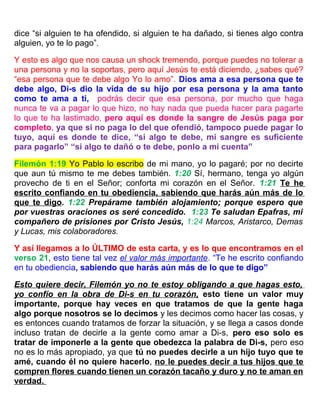 dice “si alguien te ha ofendido, si alguien te ha dañado, si tienes algo contra
alguien, yo te lo pago”.
Y esto es algo que nos causa un shock tremendo, porque puedes no tolerar a
una persona y no la soportas, pero aquí Jesús te está diciendo, ¿sabes qué?
“esa persona que te debe algo Yo lo amo”. Dios ama a esa persona que te
debe algo, Di-s dio la vida de su hijo por esa persona y la ama tanto
como te ama a ti, podrás decir que esa persona, por mucho que haga
nunca te va a pagar lo que hizo, no hay nada que pueda hacer para pagarte
lo que te ha lastimado, pero aquí es donde la sangre de Jesús paga por
completo, ya que si no paga lo del que ofendió, tampoco puede pagar lo
tuyo, aquí es donde te dice, “si algo te debe, mi sangre es suficiente
para pagarlo” “si algo te dañó o te debe, ponlo a mi cuenta”
Filemón 1:19 Yo Pablo lo escribo de mi mano, yo lo pagaré; por no decirte
que aun tú mismo te me debes también. 1:20 Sí, hermano, tenga yo algún
provecho de ti en el Señor; conforta mi corazón en el Señor. 1:21 Te he
escrito confiando en tu obediencia, sabiendo que harás aún más de lo
que te digo. 1:22 Prepárame también alojamiento; porque espero que
por vuestras oraciones os seré concedido. 1:23 Te saludan Epafras, mi
compañero de prisiones por Cristo Jesús, 1:24 Marcos, Aristarco, Demas
y Lucas, mis colaboradores.
Y así llegamos a lo ÚLTIMO de esta carta, y es lo que encontramos en el
verso 21, esto tiene tal vez el valor más importante. “Te he escrito confiando
en tu obediencia, sabiendo que harás aún más de lo que te digo”
Esto quiere decir, Filemón yo no te estoy obligando a que hagas esto,
yo confío en la obra de Di-s en tu corazón, esto tiene un valor muy
importante, porque hay veces en que tratamos de que la gente haga
algo porque nosotros se lo decimos y les decimos como hacer las cosas, y
es entonces cuando tratamos de forzar la situación, y se llega a casos donde
incluso tratan de decirle a la gente como amar a Di-s, pero eso solo es
tratar de imponerle a la gente que obedezca la palabra de Di-s, pero eso
no es lo más apropiado, ya que tú no puedes decirle a un hijo tuyo que te
amé, cuando él no quiere hacerlo, no le puedes decir a tus hijos que te
compren flores cuando tienen un corazón tacaño y duro y no te aman en
verdad.
 