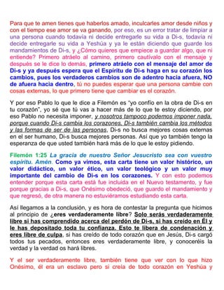 Para que te amen tienes que haberlos amado, inculcarles amor desde niños y
con el tiempo ese amor se va ganando, por eso, es un error tratar de limpiar a
una persona cuando todavía ni decide entregarle su vida a Di-s, todavía ni
decide entregarle su vida a Yeshúa y ya le están diciendo que guarde los
mandamientos de Di-s, y ¿Cómo quieres que empiece a guardar algo, que ni
entiende? Primero atráelo al camino, primero cautívalo con el mensaje y
después se le dice lo demás, primero atráelo con el mensaje del amor de
Di-s y ya después espera que el Espíritu de Di-s haga en su corazón los
cambios, pues los verdaderos cambios son de adentro hacia afuera, NO
de afuera hacia dentro, tú no puedes esperar que una persona cambie con
cosas externas, lo que primero tiene que cambiar es el corazón.
Y por eso Pablo lo que le dice a Filemón es “yo confío en la obra de Di-s en
tu corazón”, yo sé que tú vas a hacer más de lo que te estoy diciendo, por
eso Pablo no necesita imponer, y nosotros tampoco podemos imponer nada,
porque cuando Di-s cambia los corazones, Di-s también cambia los métodos
y las formas de ser de las personas, Di-s no busca mejores cosas externas
en el ser humano, Di-s busca mejores personas. Así que yo también tengo la
esperanza de que usted también hará más de lo que le estoy pidiendo.
Filemón 1:25 La gracia de nuestro Señor Jesucristo sea con vuestro
espíritu. Amén. Como ya vimos, esta carta tiene un valor histórico, un
valor didáctico, un valor ético, un valor teológico y un valor muy
importante del cambio de Di-s en los corazones. Y con esto podemos
entender porque esta carta está fue incluida en el Nuevo testamento, y fue
porque gracias a Di-s, que Onésimo obedeció, que guardo el mandamiento y
que regresó, de otra manera no estuviéramos estudiando esta carta.
Así llegamos a la conclusión, y es hora de contestar la pregunta que hicimos
al principio de ¿eres verdaderamente libre? Solo serás verdaderamente
libre si has comprendido acerca del perdón de Di-s, si has creído en Él y
le has depositado toda tu confianza. Esto te libera de condenación y
eres libre de culpa, si has creído de todo corazón que en Jesús, Di-s cargó
todos tus pecados, entonces eres verdaderamente libre, y conoceréis la
verdad y la verdad os hará libres.
Y el ser verdaderamente libre, también tiene que ver con lo que hizo
Onésimo, él era un esclavo pero si creía de todo corazón en Yeshúa y
 