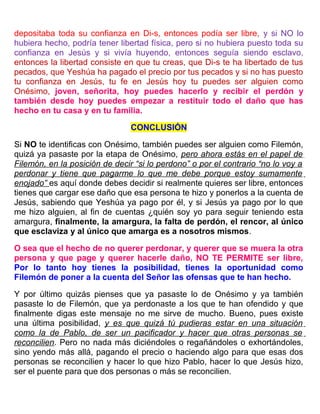 depositaba toda su confianza en Di-s, entonces podía ser libre, y si NO lo
hubiera hecho, podría tener libertad física, pero si no hubiera puesto toda su
confianza en Jesús y si vivía huyendo, entonces seguía siendo esclavo,
entonces la libertad consiste en que tu creas, que Di-s te ha libertado de tus
pecados, que Yeshúa ha pagado el precio por tus pecados y si no has puesto
tu confianza en Jesús, tu fe en Jesús hoy tu puedes ser alguien como
Onésimo, joven, señorita, hoy puedes hacerlo y recibir el perdón y
también desde hoy puedes empezar a restituir todo el daño que has
hecho en tu casa y en tu familia.
CONCLUSIÓN
Si NO te identificas con Onésimo, también puedes ser alguien como Filemón,
quizá ya pasaste por la etapa de Onésimo, pero ahora estás en el papel de
Filemón, en la posición de decir “si lo perdono” o por el contrario “no lo voy a
perdonar y tiene que pagarme lo que me debe porque estoy sumamente
enojado” es aquí donde debes decidir si realmente quieres ser libre, entonces
tienes que cargar ese daño que esa persona te hizo y ponerlos a la cuenta de
Jesús, sabiendo que Yeshúa ya pago por él, y si Jesús ya pago por lo que
me hizo alguien, al fin de cuentas ¿quién soy yo para seguir teniendo esta
amargura, finalmente, la amargura, la falta de perdón, el rencor, al único
que esclaviza y al único que amarga es a nosotros mismos.
O sea que el hecho de no querer perdonar, y querer que se muera la otra
persona y que page y querer hacerle daño, NO TE PERMITE ser libre,
Por lo tanto hoy tienes la posibilidad, tienes la oportunidad como
Filemón de poner a la cuenta del Señor las ofensas que te han hecho.
Y por último quizás pienses que ya pasaste lo de Onésimo y ya también
pasaste lo de Filemón, que ya perdonaste a los que te han ofendido y que
finalmente digas este mensaje no me sirve de mucho. Bueno, pues existe
una última posibilidad, y es que quizá tú pudieras estar en una situación
como la de Pablo, de ser un pacificador y hacer que otras personas se
reconcilien. Pero no nada más diciéndoles o regañándoles o exhortándoles,
sino yendo más allá, pagando el precio o haciendo algo para que esas dos
personas se reconcilien y hacer lo que hizo Pablo, hacer lo que Jesús hizo,
ser el puente para que dos personas o más se reconcilien.
 