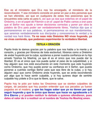 Ese es el ministerio que Di-s nos ha encargado, el ministerio de la
reconciliación. Y ese ministerio consiste en poner en paz a dos personas que
se han ofendido, así que en cualquiera de estas tres posiciones que te
encuentres esta carta es para ti, así que ya sea que estemos en el papel de
Onésimo, o en el papel de Filemón o en el papel de Pablo vamos a orar para
que el Señor nos ayude a tomar decisiones correctas y poner por obra la
palabra de Di-s para poder ser verdaderamente libres, Yeshúa dijo que si
permanecemos en sus palabras, si permanecemos en sus mandamientos,
que seremos verdaderamente sus discípulos y conoceremos la verdad y la
verdad nos hará libres. Ya no seas más Onésimo NO vivas huyendo, ya
no vivas corriendo, que podamos experimentar la verdadera libertad.
TEFILA = ORACIÓN
Papito lindo te damos gracias por tu palabra que nos habla a la mente y al
corazón, y gracias por líbranos de toda esclavitud, líbranos como a Onésimo
de andar huyendo por la culpa, ayúdanos a poner nuestra confianza en tu hijo
amado Yeshúa ha Mashíaj, ya que él es el único que nos puede dar la
libertad, Él es el único que nos puede quitar el peso de la culpabilidad, y si
hay alguien que nos está escuchando en este momento que este huyendo
como Onésimo, que hoy pueda poner su confianza en ti Señor, que pueda
ponerse a cuentas contigo Señor para que sea libre de la culpa, y si hay
alguien aquí que como Onésimo anda huyendo, que se anda escondiendo
por algo que lo hace sentir culpable, y si hoy quieres dejar de sentirte
culpable hoy pídele a Di-s que te libere, que te salve.
Papito hoy te pido por todos los Onecimos que se sienten culpables de
cargas, de pecados que hoy puedan entender que sus pecados ya fueron
pagados en el madero, y que les hagas saber que ya no tienen por qué
seguir huyendo y que lo único que tienen que hacer es agradecerte a ti
Di-s Eterno y si pueden restituir lo dañado a quienes ofendieron, pues
dales el valor de ir a restituir en el nombre de Yeshúa Ha Mashíaj amen.
 