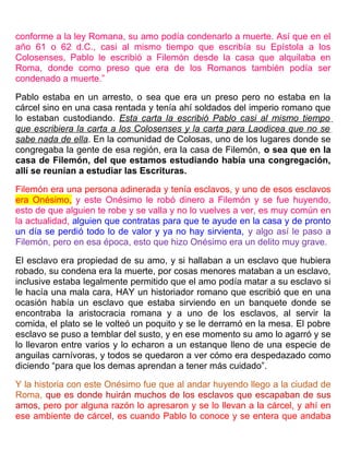 conforme a la ley Romana, su amo podía condenarlo a muerte. Así que en el
año 61 o 62 d.C., casi al mismo tiempo que escribía su Epístola a los
Colosenses, Pablo le escribió a Filemón desde la casa que alquilaba en
Roma, donde como preso que era de los Romanos también podía ser
condenado a muerte.”
Pablo estaba en un arresto, o sea que era un preso pero no estaba en la
cárcel sino en una casa rentada y tenía ahí soldados del imperio romano que
lo estaban custodiando. Esta carta la escribió Pablo casi al mismo tiempo
que escribiera la carta a los Colosenses y la carta para Laodicea que no se
sabe nada de ella. En la comunidad de Colosas, uno de los lugares donde se
congregaba la gente de esa región, era la casa de Filemón, o sea que en la
casa de Filemón, del que estamos estudiando había una congregación,
allí se reunían a estudiar las Escrituras.
Filemón era una persona adinerada y tenía esclavos, y uno de esos esclavos
era Onésimo, y este Onésimo le robó dinero a Filemón y se fue huyendo,
esto de que alguien te robe y se valla y no lo vuelves a ver, es muy común en
la actualidad, alguien que contratas para que te ayude en la casa y de pronto
un día se perdió todo lo de valor y ya no hay sirvienta, y algo así le paso a
Filemón, pero en esa época, esto que hizo Onésimo era un delito muy grave.
El esclavo era propiedad de su amo, y si hallaban a un esclavo que hubiera
robado, su condena era la muerte, por cosas menores mataban a un esclavo,
inclusive estaba legalmente permitido que el amo podía matar a su esclavo si
le hacía una mala cara, HAY un historiador romano que escribió que en una
ocasión había un esclavo que estaba sirviendo en un banquete donde se
encontraba la aristocracia romana y a uno de los esclavos, al servir la
comida, el plato se le volteó un poquito y se le derramó en la mesa. El pobre
esclavo se puso a temblar del susto, y en ese momento su amo lo agarró y se
lo llevaron entre varios y lo echaron a un estanque lleno de una especie de
anguilas carnívoras, y todos se quedaron a ver cómo era despedazado como
diciendo “para que los demas aprendan a tener más cuidado”.
Y la historia con este Onésimo fue que al andar huyendo llego a la ciudad de
Roma, que es donde huirán muchos de los esclavos que escapaban de sus
amos, pero por alguna razón lo apresaron y se lo llevan a la cárcel, y ahí en
ese ambiente de cárcel, es cuando Pablo lo conoce y se entera que andaba
 