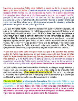 huyendo y aprovecha Pablo para hablarle a cerca de la fe, a cerca de la
Biblia y lo lleva al Señor. Onésimo entonces se arrepiente y se convierte.
Después Pablo le dice ‘ok, ya eres nacido de nuevo, ya el Señor te perdonó
tus pecados, pero ahora ve y regrésate con tu amo y ve y pídele perdón,
porque no se trataba nada mas de que ya Di-s me perdono y ya, y la
pregunta es y si tú te hubieras robado un dinero y te dice el pastor, ahora que
ya te perdono Di-s, ahora ve y pídele perdón a quien le robaste y existe la
posibilidad de que te maten por lo que hiciste.
¿Tú qué hubieras hecho, hubieras regresado? Bueno Onésimo regreso, ya
que si no hubiera regresado, no hubiéramos sabino nada de Onésimo, y no
estuviéramos estudiando esta carta, PERO si Di-s fue capaz de utilizar a
Onésimo, y si él llegó a ser un líder dentro de la comunidad de Éfeso, es
porque hizo lo correcto, es porque hizo lo que tenía que hacer, tuvo que
regresar y pedir perdón, pero Pablo no nada más lo envió así con las manos
vacías, no le dijo ve y pide perdón y que Di-s te bendiga, y sabiendo que
Filemón era amigo de Pablo le redactó esta carta donde le pide a Filemón
que perdone a Onésimo, y aparte ofrece pagarle lo que le había robado.
Y por eso esta carta tiene un gran valor, ya que si tu estudias las demás
cartas de Pablo, hay ocasiones en que puede parecerte que Pablo es algo
duro, de repente escribe cosas muy fuertes, parece que Pablo es un hombre
muy estricto, y si no fuera por esta carta personal, no tendríamos acceso a
conocer el corazón de Pablo, como realmente fue, y aquí es donde vamos a
ver a un Pablo muy diferente, aquí vamos a conocer el corazón de Pablo.
Así que vamos a estudiar lo que Pablo le escribió a su súper amigo Filemón y
vamos con una pregunta que no es una más, esta es la pregunta más
profunda que te hago ¿Eres verdaderamente libre? Esa es la pregunta que
tú mismo te vas a contestar con el estudio y para eso tenemos que saber que
es libertad, y espero que lo entendamos durante el estudio.
Filemón 1:1 Pablo, prisionero de Jesucristo. Generalmente Pablo en sus
demás cartas empieza diciendo “Pablo, apóstol de Jesucristo o enviado de
Jesucristo…”, en casi todas las otras cartas empieza manifestando su
función, pero en este caso, como es una carta personal, y no va a tratar
de enseñar doctrina, aquí simplemente trata de pedir un favor personal,
y por eso se presenta como un prisionero de Jesucristo.
 