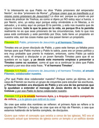 Y lo interesante es que Pablo no dice “Pablo prisionero del emperador
Nerón”, no dice “prisionero de Roma”, ¿Porque creen que se manifiesta a sí
mismo como prisionero de Jesucristo? Lo dice así, porque su prisión es por
causa de predicar de Yeshúa, es como si dijera yo NO estoy aquí a fuerza, o
por Nerón, sino, yo estoy aquí porque estoy sirviéndole a mi Mesías, a mi
salvador, y si estoy aquí es porque Él lo permite, y esto nos muestra que de
alguna manera, todo lo que te pasa en la vida, es porque Di-s lo permite
realmente no es que seas prisionero de las circunstancias, todo lo que nos
pasa está controlado y está permitido por Dios, todo tiene un propósito en
nuestra vida, aún las cosas malas que nos pasan tienen un propósito.
Filemón 1:1 Pablo, prisionero de Jesucristo y el hermano Timoteo,
Timoteo era un joven discípulo de Pablo, y para este tiempo ya faltaba poco
tiempo para que Pablo muriera y Pablo lo sabía, pues era un preso político y
era muy probable que pronto lo mataran, entonces, como Pablo ya sabía
esto, él empezó a discipular a un joven llamado Timoteo para que él se
quedara en su lugar, y ya desde este momento empieza a presentar a
Timoteo como su sucesor, como el que va a continuar la obra que Pablo
empezó y por eso dice esta frase, “Y el hermano Timoteo”.
Filemón 1:1 Pablo, prisionero de Jesucristo y el hermano Timoteo, al amado
Filemón, colaborador nuestro.
¿Por qué Pablo dice colaborador nuestro? Porque como ya dijimos, en la
casa de Filemón se reunía un grupo de creyentes para estudiar las escrituras,
y Filemón también era discípulo de Pablo y era una de las personas que
le ayudaban a extender el mensaje de Jesús dentro de la ciudad de
Colosas y por eso Pablo le llama colaborador nuestro.
Filemón 1:2 y a la amada hermana Apia, y a Arquipo nuestro compañero
de milicia, y a la iglesia que está en tu casa:
Se cree que estos dos nombres se refieren: el primero Apia se refiere a la
esposa de Filemón y Arquipo se cree que era el hijo de Filemón, o sea que
estamos hablando de la familia completa, de discípulos.
Quiero que noten el concepto que existía a cerca de las iglesias, NO era el
concepto actual que tenemos de iglesia como un templo o un edificio donde
 