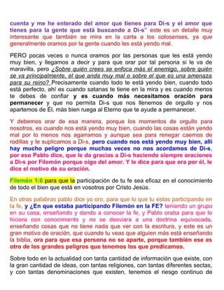 cuenta y me he enterado del amor que tienes para Di-s y el amor que
tienes para la gente que está buscando a Di-s” este es un detalle muy
interesante que también se mira en la carta a los colosenses, ya que
generalmente oramos por la gente cuando les está yendo mal.
PERO pocas veces o nunca oramos por las personas que les está yendo
muy bien, y llegamos a decir y para que orar por tal persona si le va de
maravilla, pero ¿Sobre quién crees se enfoca más el enemigo, sobre quién
se va principalmente, el que anda muy mal o sobre el que es una amenaza
para su reino? Precisamente cuando todo te está yendo bien, cuando todo
está perfecto, ahí es cuando satanas te tiene en la mira y es cuando menos
te debes de confiar y es cuando más necesitamos oración para
permanecer y que no permita Di-s que nos llenemos de orgullo y nos
apartemos de Él, más bien ruega al Eterno que te ayude a permanecer.
Y debemos orar de esa manera, porque los momentos de orgullo para
nosotros, es cuando nos está yendo muy bien, cuando las cosas están yendo
mal por lo menos nos agarramos y aunque sea para renegar caemos de
rodillas y le suplicamos a Di-s, pero cuando nos está yendo muy bien, allí
hay mucho peligro porque muchas veces no nos acordamos de Di-s,
por eso Pablo dice, que le da gracias a Di-s haciendo siempre oraciones
a Di-s por Filemón porque oigo del amor. Y le dice para que ora por él, le
dice el motivo de su oración.
Filemón 1:6 para que la participación de tu fe sea eficaz en el conocimiento
de todo el bien que está en vosotros por Cristo Jesús.
En otras palabras pablo dice yo oro, para que lo que tu estas participando en
la fe, y ¿En que estaba participando Filemón en la FE? teniendo un grupo
en su casa, enseñando y dando a conocer la fe, y Pablo oraba para que lo
hiciera con conocimiento y no se desviara a una doctrina equivocada,
enseñando cosas que no tiene nada que ver con la escritura, y este es un
gran motivo de oración, que cuando tu veas que alguien más está enseñando
la biblia, ora para que esa persona no se aparte, porque también ese es
otro de los grandes peligros que tenemos los que predicamos.
Sobre todo en la actualidad con tanta cantidad de información que existe, con
la gran cantidad de ideas, con tantas religiones, con tantas diferentes sectas,
y con tantas denominaciones que existen, tenemos el riesgo continuo de
 