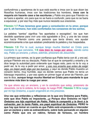 confundirnos y apartarnos de lo que está escrito e irnos con lo que dicen las
filosofías humanas, irnos con las tradiciones los hombres, irnos con la
mayoría sin hacerle caso a las escrituras y Pablo ora para que Filemón no
se fuera a apartar, oro para que no se fuera a confundir, para que no se fuera
a equivocar, y por eso hoy más que nunca necesito sus oraciones.
Filemón 1:7 Pues tenemos gran gozo y consolación en tu amor, porque
por ti, oh hermano, han sido confortados los corazones de los santos.
La palabra “santos” significa “los apartados o escogidos”, los que han
decidido apartarse para vivir una vida agradable a Di-s, y una de las cosas
que hacía Filemón como una persona que tenía dinero, era ayudar
económicamente a los que estaban predicando la palabra y los hospedaba.
Filemón 1:8 Por lo cual, aunque tengo mucha libertad en Cristo para
mandarte lo que conviene, 1:9 más bien te ruego por amor, siendo como
soy, Pablo ya anciano, y ahora, además, prisionero de Jesucristo;
Lo primero que vemos, es la gran confianza que Pablo tenía con él, y era así,
porque Filemón era su discípulo, Pablo fue el que le compartió y enseño y le
dice tengo la autoridad para ordenarte que hagas esto, pero no te lo voy a
pedir así, te lo voy a pedir por amor, y eso nos enseña que entes de exigir
algo, es mejor pedir algo por las buenas, y aquí es donde Pablo muestra un
corazón tierno, muy humilde, aquí es donde vemos que Pablo no tenía un
liderazgo impositivo, y por eso apelo en primer lugar al amor de Filemón, por
eso le dice, aunque tengo mucha libertad en Cristo para mandarte lo que
conviene más bien te ruego por amor.
Ya que ahora soy un anciano, y en la condición que estoy, prisionero de
Jesucristo, no te lo ordeno, te lo ruego, te ruego POR: Filemón 1:10 te ruego
por mi hijo Onésimo, a quien engendré en mis prisiones.
Una vez que entiendes y reflexionas en lo que era Onésimo para Pablo,
esto que dice Pablo es impactante, ¿y Porque dice Onésimo mi hijo?
Onésimo era hijo espiritual de Pablo, Pablo le compartió y le llevó a la
salvación, por lo tanto Pablo, era papá espiritual de Onésimo, PERO lo
que hay que tomar en cuenta es que Pablo está empezando a interceder
por un esclavo y esto es extraordinario, sobre todo pensando en alguien
como Pablo que era un rabino, fariseo de fariseos, un hombre
 