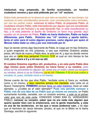 intelectual, muy preparado, de familia acomodada, un hombre
ciudadano romano y que está pidiendo por un “vil” esclavo.
Sobre todo pensando en la época en que esto se escribió, en ese tiempo, los
esclavos no eran considerados personas, eran considerados como animales,
por eso los podían matar, entonces el rabino Pablo, el preparado Pablo, el
ciudadano romano Pablo, está intercediendo por alguien que era considerado
menos que un ser humano y le está llamando hijo, lo está considerando su
hijo, y le está pidiendo al dueño de Onésimo un favor muy grande, aquí
puedes ver el corazón de Pablo, Pablo no hacía distinción, Pablo no hacia
diferencias, para Pablo, Onésimo ese “vil” esclavo y aparte ladrón,
tenía el valor para él como alguien precioso, como alguien por quien el
Mesías había dado su vida y por eso intercede por él.
Aquí es donde vemos algo fascinante de Pablo, te ruego por mi hijo Onésimo,
a quien engendre en mis prisiones, o sea que mientras Onésimo estaba
preso, allí nació de nuevo y Pablo dice, te pido por él, y aquí es donde vemos
que era un carta muy personal Filemón 1:11 el cual en otro tiempo te fue
inútil, pero ahora a ti y a mí nos es útil,
El nombre Onésimo significa útil, productivo, y en esta parte Pablo dice
algo irónico pues antes Onésimo no hacía honor a su nombre, pero
ahora se ha convertido en alguien útil, antes era un inútil y ahora ya recupero
su nombre, ahora si ya es Onésimo, ya es útil. Filemón 1:12 el cual vuelvo a
enviarte; tú, pues, recíbele como a mí mismo.
Dense cuenta de los que dice Pablo, “recíbele como si fuera yo, recíbele
como a mí mismo, y aquí veremos porque fue injertada esta carta en el
Nuevo Testamento, PRIMERO porque tiene un valor histórico, tiene un valor
ejemplar, y ¿Cuáles es el valor ejemplar? Pues nos permite conocer a
Pablo, nos da una idea de un Pablo que yo mismo no conocía, un Pablo
sumamente humilde, sensible, con un corazón enorme, y este es el primer
valor que nos da esta carta, CONOCER COMO ERA EL VERDADERO
PABLO, conocer su corazón, saber que no era nada más alguien que
quería quedar bien con la aristocracia, con la gente importante, y esta
es una de las tendencias en las que a veces podemos caer, y es algo
que el hermano de Jesús llamado Jacobo, al que en la Biblia se le llama
Santiago, escribió lo siguiente:
 