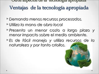 Otros aspectos de la tecnología apropiada
 Ventajas de la tecnología apropiada

 Demanda menos recursos procesados.
 Utiliza la mano de obra local
 Presenta un menor costo a largo plazo y
  menor impacto sobre el medio ambiente.
 Es de fácil manejo y utiliza recursos de la
  naturaleza y por tanto criollos.
 