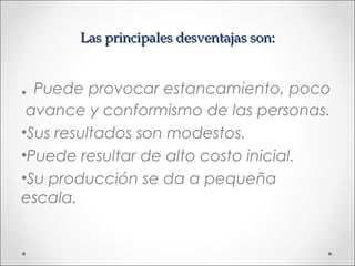 Las principales desventajas son:


. Puede provocar estancamiento, poco
 avance y conformismo de las personas.
•Sus resultados son modestos.
•Puede resultar de alto costo inicial.
•Su producción se da a pequeña
escala.
 