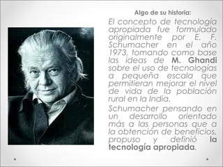 Algo de su historia:
El concepto de tecnología
apropiada fue formulado
originalmente por E. F.
Schumacher en el año
1973, tomando como base
las ideas de M. Ghandi
sobre el uso de tecnologías
a pequeña escala que
permitieran mejorar el nivel
de vida de la población
rural en la India.
Schumacher pensando en
un desarrollo orientado
más a las personas que a
la obtención de beneficios,
propuso      y    definió la
tecnología apropiada.
 