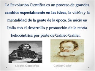 La Revolución Científica es un proceso de grandes

cambios especialmente en las ideas, la visión y la

 mentalidad de la gente de la época. Se inició en

 Italia con el desarrollo y promoción de la teoría

   heliocéntrica por parte de Galileo Galilei.




      Nicolás Copérnico      Galileo Galilei
 