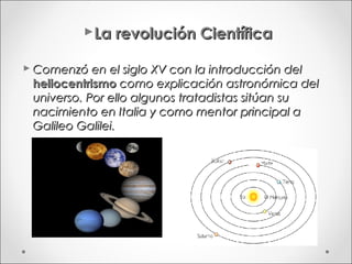 La revolución Científica

 Comenzó en el siglo XV con la introducción del
  heliocentrismo como explicación astronómica del
  universo. Por ello algunos tratadistas sitúan su
  nacimiento en Italia y como mentor principal a
  Galileo Galilei.
 