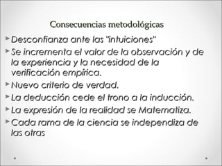 Consecuencias metodológicas
 Desconfianza ante las "intuiciones"
 Se incrementa el valor de la observación y de
  la experiencia y la necesidad de la
  verificación empírica.
 Nuevo criterio de verdad.
 La deducción cede el trono a la inducción.
 La expresión de la realidad se Matematiza.
 Cada rama de la ciencia se independiza de
  las otras
 