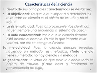 Características de la ciencia
• Dentro de sus principales características se destacan:
• La objetividad: Ya que lo que importa o determina los
  resultados en ciencia es el objeto de estudio y no el
  sujeto.
• La sistematicidad: Pues los procedimientos científicos
  siguen siempre una secuencia o sistema de pasos.
• La auto correctividad: Por lo que la ciencia siempre
  está abierta al cambio. En ella lo que importa es la
  verdad, por eso se corrige a sí misma.
La metodicidad: Pues la ciencia siempre investiga
  siguiendo un método, es metódica. (Toda ciencia
  tiene su método; no hay ciencia sin método)
La generalidad: En virtud de que para la ciencia todo es
  objeto de estudio. (Cada cosa o fenómeno es
  consecuencia de algo)
 