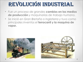 Revolución industRial
• Fue un proceso de grandes cambios en los medios
  de producción y maquinarias de trabajo humano.
• Se inició en Gran Bretaña o Inglaterra y tuvo como
  principales inventos el ferrocarril y la maquina de
  vapor.
 