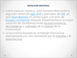 Revolución industRial

• Como periodo histórico está comprendido entre la
  segunda mitad del siglo XVIII y principios del XIX, en
  que Gran Bretaña en primer lugar, y el resto de
  Europa continental después, experimentaron el mayor
  conjunto de transformaciones socioeconómicas,
  tecnológicas y culturales de la historia de la
  humanidad.
• La economía basada en el trabajo manual fue
  reemplazada por otra dominada por la industria y la
  manufactura.
 