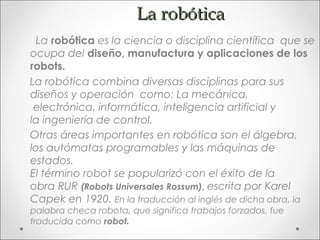 La robótica
  La robótica es la ciencia o disciplina científica que se
ocupa del diseño, manufactura y aplicaciones de los
robots.
La robótica combina diversas disciplinas para sus
diseños y operación como: La mecánica,
 electrónica, informática, inteligencia artificial y
la ingeniería de control. 
Otras áreas importantes en robótica son el álgebra,
los autómatas programables y las máquinas de
estados.
El término robot se popularizó con el éxito de la
obra RUR (Robots Universales Rossum), escrita por Karel
Capek en 1920. En la traducción al inglés de dicha obra, la
palabra checa robota, que significa trabajos forzados, fue
traducida como robot.
 