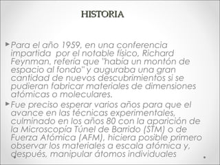 HISTORIA


 Para el año 1959, en una conferencia
  impartida por el notable físico, Richard
  Feynman, refería que "había un montón de
  espacio al fondo" y auguraba una gran
  cantidad de nuevos descubrimientos si se
  pudieran fabricar materiales de dimensiones
  atómicas o moleculares.
 Fue preciso esperar varios años para que el
  avance en las técnicas experimentales,
  culminado en los años 80 con la aparición de
  la Microscopía Túnel de Barrido (STM) o de
  Fuerza Atómica (AFM), hiciera posible primero
  observar los materiales a escala atómica y,
  después, manipular átomos individuales
 