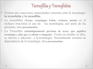 • Existen dos reacciones emocionales extremas ante la tecnología:
  la tecnofobia y la tecnofilia.
• La tecnofobia (Tecne= tecnología; Fobia= rechazo, miedo) es el
  rechazo irracional al uso de las tecnologías, por parte de las
  personas. (Ver presentación)
• La Tecnofilia (etimológicamente proviene de tecno, que significa
  tecnología y filia que es afición o simpatía) . Como su nombre lo dice,
  es afición o adicción a la tecnología. Normalmente termina un
  dependencia de la tecnología. (Ver presentación)
 