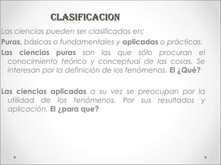 CLASIFICACION
Las ciencias pueden ser clasificadas en:
Puras, básicas o fundamentales y aplicadas o prácticas.
Las ciencias puras son las que sólo procuran el
  conocimiento teórico y conceptual de las cosas. Se
  interesan por la definición de los fenómenos. El ¿Qué?

Las ciencias aplicadas a su vez se preocupan por la
  utilidad de los fenómenos. Por sus resultados y
  aplicación. El ¿para que?
 