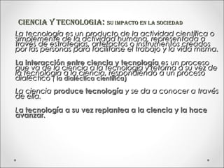 CIENCIA y TECNOLOGIA: Su ImpACTO EN LA SOCIEdAd
La tecnología es un producto de la actividad científica o
simplemente de la actividad humana, representada a
través de estrategias, artefactos o instrumentos creados
por las personas para facilitarse el trabajo y la vida misma.
La interacción entre ciencia y tecnología es un proceso
que va de la ciencia a la tecnología y retorna a su vez de
la tecnología a la ciencia, respondiendo a un proceso
dialéctico ( la dialéctica científica)
La ciencia produce tecnología y se da a conocer a través
de ella.
La tecnología a su vez replantea a la ciencia y la hace
avanzar.
 